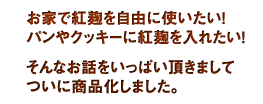 お家で紅麹を自由に使いたい。パンやクッキーに紅麹を入れたい。
そんなお話をいっぱい頂きまして、ついに商品化しました。